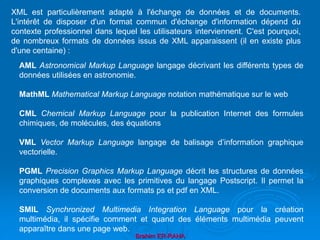 Brahim ER-RAHA
XML est particulièrement adapté à l'échange de données et de documents.
L'intérêt de disposer d'un format commun d'échange d'information dépend du
contexte professionnel dans lequel les utilisateurs interviennent. C'est pourquoi,
de nombreux formats de données issus de XML apparaissent (il en existe plus
d'une centaine) :
AML Astronomical Markup Language langage décrivant les différents types de
données utilisées en astronomie.
MathML Mathematical Markup Language notation mathématique sur le web
CML Chemical Markup Language pour la publication Internet des formules
chimiques, de molécules, des équations
VML Vector Markup Language langage de balisage d’information graphique
vectorielle.
PGML Precision Graphics Markup Language décrit les structures de données
graphiques complexes avec les primitives du langage Postscript. Il permet la
conversion de documents aux formats ps et pdf en XML.
SMIL Synchronized Multimedia Integration Language pour la création
multimédia, il spécifie comment et quand des éléments multimédia peuvent
apparaître dans une page web.
 