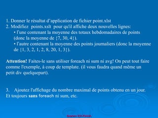 Brahim ER-RAHA
1. Donner le résultat d’application de fichier point.xlst
2. Modifiez points.xslt pour qu'il affiche deux nouvelles lignes:
• l’une contenant la moyenne des totaux hebdomadaires de points
(donc la moyenne de {7, 30, 4}).
• l’autre contenant la moyenne des points journaliers (donc la moyenne
de {1, 3, 2, 1, 2, 8, 20, 1, 3}).
Attention! Faites-le sans utiliser foreach ni sum ni avg! On peut tout faire
comme l'exemple, à coup de template. (il vous faudra quand même un
petit div quelquepart).
3. Ajoutez l'affichage du nombre maximal de points obtenu en un jour.
Et toujours sans foreach ni sum, etc.
 