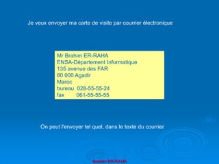 Brahim ER-RAHA
Mr Brahim ER-RAHA
ENSA-Département Informatique
135 avenue des FAR
80 000 Agadir
Maroc
bureau 028-55-55-24
fax 061-55-55-55
Je veux envoyer ma carte de visite par courrier électronique
On peut l'envoyer tel quel, dans le texte du courrier
 