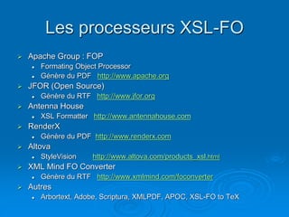 Les processeurs XSL-FO
 Apache Group : FOP
 Formating Object Processor
 Génère du PDF http://www.apache.org
 JFOR (Open Source)
 Génère du RTF http://www.jfor.org
 Antenna House
 XSL Formatter http://www.antennahouse.com
 RenderX
 Génère du PDF http://www.renderx.com
 Altova
 StyleVision http://www.altova.com/products_xsl.html
 XML Mind FO Converter
 Génère du RTF http://www.xmlmind.com/foconverter
 Autres
 Arbortext, Adobe, Scriptura, XMLPDF, APOC, XSL-FO to TeX
 