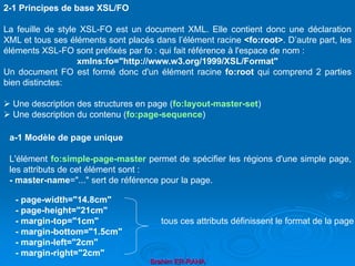 Brahim ER-RAHA
- page-width="14.8cm"
- page-height="21cm"
- margin-top="1cm" tous ces attributs définissent le format de la page
- margin-bottom="1.5cm"
- margin-left="2cm"
- margin-right="2cm"
2-1 Principes de base XSL/FO
La feuille de style XSL-FO est un document XML. Elle contient donc une déclaration
XML et tous ses éléments sont placés dans l’élément racine <fo:root>. D’autre part, les
éléments XSL-FO sont préfixés par fo : qui fait référence à l'espace de nom :
xmlns:fo="http://www.w3.org/1999/XSL/Format"
Un document FO est formé donc d'un élément racine fo:root qui comprend 2 parties
bien distinctes:
 Une description des structures en page (fo:layout-master-set)
 Une description du contenu (fo:page-sequence)
a-1 Modèle de page unique
L'élément fo:simple-page-master permet de spécifier les régions d'une simple page,
les attributs de cet élément sont :
- master-name="..." sert de référence pour la page.
 