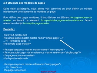 Brahim ER-RAHA
a-2 Structure des modèles de pages
Dans cette paragraphe, nous allons voir comment on peur définir un modèle
représentant une séquence de modèles de page.
Pour définir des pages multiples, il faut déclarer un élément fo:page-sequence-
master contenant un élément fo:repeatable-page-master-reference faisant
référence à l'objet fo:simple-page-master
Exemple :
<fo:layout-master-set>
<fo:simple-page-master master-name="single-page" ...>
...<!-- format de page -->
</fo:simple-page-master>
<fo:page-sequence-master master-name="many-pages">
<fo:repeatable-page-master-reference master-reference="single-page"/>
</fo:page-sequence-master>
</fo:layout-master-set>
<fo:page-sequence master-reference="many-pages">
...<!-- contenu -->
</fo:page-sequence>
 