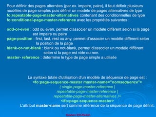 Brahim ER-RAHA
Pour définir des pages alternées (par ex. impaire, paire), il faut définir plusieurs
modèles de page simples puis définir un modèle de pages alternatives de type
fo:repeatable-page-master-alternatives contenant des conditionnelles de type
fo:conditional-page-master-reference avec les propriétés suivantes :
odd-or-even : odd ou even, permet d’associer un modèle différent selon si la page
est impaire ou paire
page-position : first, last, rest ou any, permet d’associer un modèle différent selon
la position de la page
blank-or-not-blank : blank ou not-blank, permet d’associer un modèle différent
selon si la page est vide ou non.
master- reference : détermine le type de page simple a utilisée
La syntaxe totale d'utilisation d'un modèle de séquence de page est :
<fo:page-sequence-master master-name="nomsequence">
( single-page-master-reference |
repeatable-page-master-reference |
repeatable-page-master-alternatives )+
</fo:page-sequence-master>
L'attribut master-name sert comme référence de la séquence de page définit.
 