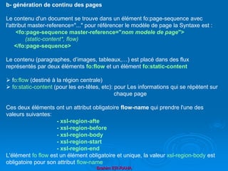 Brahim ER-RAHA
b- génération de continu des pages
Le contenu d'un document se trouve dans un élément fo:page-sequence avec
l'attribut master-reference="..." pour référencer le modèle de page la Syntaxe est :
<fo:page-sequence master-reference="nom modele de page">
(static-content*, flow)
</fo:page-sequence>
Le contenu (paragraphes, d’images, tableaux,…) est placé dans des flux
représentés par deux éléments fo:flow et un élément fo:static-content
 fo:flow (destiné à la région centrale)
 fo:static-content (pour les en-têtes, etc): pour Les informations qui se répètent sur
chaque page
Ces deux éléments ont un attribut obligatoire flow-name qui prendre l'une des
valeurs suivantes:
- xsl-region-afte
- xsl-region-before
- xsl-region-body
- xsl-region-start
- xsl-region-end
L'élément fo flow est un élément obligatoire et unique, la valeur xsl-region-body est
obligatoire pour son attribut flow-name
 