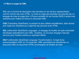 Brahim ER-RAHA
XML est un format de description des données et non de leur représentation,
comme c'est le cas avec HTML. La mise en page des données est assurée par un
langage de mise en page tiers. A l'heure actuelle (fin de l'année 2000) il existe trois
solutions pour mettre en forme un document XML :
CSS (Cascading StyleSheet), la solution la plus utilisée actuellement, étant donné
qu'il s'agit d'un standard qui a déjà fait ses preuves avec HTML
XSL (eXtensible StyleSheet Language), un langage de feuilles de style extensible
développé spécialement pour XML. Toutefois, ce nouveau langage n'est pas
reconnu pour l'instant comme un standard officiel
XSLT (eXtensible StyleSheet Language Transformation). Il s'agit d'une
recommandation W3C du 16 novembre 1999, permettant de transformer un
document XML en document HTML accompagné de feuilles de style
I-3 Mise en page de XML
 