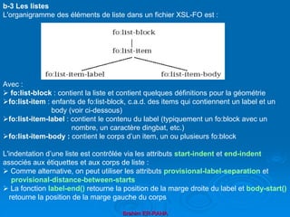 Brahim ER-RAHA
b-3 Les listes
L'organigramme des éléments de liste dans un fichier XSL-FO est :
Avec :
 fo:list-block : contient la liste et contient quelques définitions pour la géométrie
fo:list-item : enfants de fo:list-block, c.a.d. des items qui contiennent un label et un
body (voir ci-dessous)
fo:list-item-label : contient le contenu du label (typiquement un fo:block avec un
nombre, un caractère dingbat, etc.)
fo:list-item-body : contient le corps d’un item, un ou plusieurs fo:block
L'indentation d’une liste est contrôlée via les attributs start-indent et end-indent
associés aux étiquettes et aux corps de liste :
 Comme alternative, on peut utiliser les attributs provisional-label-separation et
provisional-distance-between-starts
 La fonction label-end() retourne la position de la marge droite du label et body-start()
retourne la position de la marge gauche du corps
 