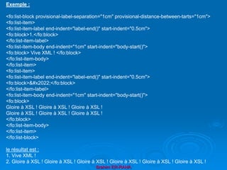 Brahim ER-RAHA
Exemple :
<fo:list-block provisional-label-separation="1cm" provisional-distance-between-tarts="1cm">
<fo:list-item>
<fo:list-item-label end-indent="label-end()" start-indent="0.5cm">
<fo:block>1.</fo:block>
</fo:list-item-label>
<fo:list-item-body end-indent="1cm" start-indent="body-start()">
<fo:block> Vive XML ! </fo:block>
</fo:list-item-body>
</fo:list-item>
<fo:list-item>
<fo:list-item-label end-indent="label-end()" start-indent="0.5cm">
<fo:block>•</fo:block>
</fo:list-item-label>
<fo:list-item-body end-indent="1cm" start-indent="body-start()">
<fo:block>
Gloire à XSL ! Gloire à XSL ! Gloire à XSL !
Gloire à XSL ! Gloire à XSL ! Gloire à XSL !
</fo:block>
</fo:list-item-body>
</fo:list-item>
</fo:list-block>
le résultat est :
1. Vive XML !
2. Gloire à XSL ! Gloire à XSL ! Gloire à XSL ! Gloire à XSL ! Gloire à XSL ! Gloire à XSL !
 