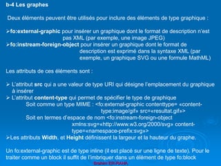 Brahim ER-RAHA
b-4 Les graphes
Deux éléments peuvent être utilisés pour inclure des éléments de type graphique :
fo:external-graphic pour insérer un graphique dont le format de description n’est
pas XML (par exemple, une image JPEG)
fo:instream-foreign-object pour insérer un graphique dont le format de
description est exprimé dans la syntaxe XML (par
exemple, un graphique SVG ou une formule MathML)
Les attributs de ces éléments sont :
 L’attribut src qui a une valeur de type URI qui désigne l’emplacement du graphique
à insérer
 L’attribut content-type qui permet de spécifier le type de graphique
Soit comme un type MIME : <fo:external-graphic contenttype= «content-
type:image/gif» src=«resultat.gif»>
Soit en termes d’espace de nom <fo:instream-foreign-object
xmlns:svg=«http://www.w3.org/2000/svg» content-
type=«namespace-prefix:svg»>
Les attributs Width, et Height définissent la largeur et la hauteur du graphe.
Un fo:external-graphic est de type inline (il est placé sur une ligne de texte). Pour le
traiter comme un block il suffit de l’imbriquer dans un élément de type fo:block
 