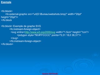 Brahim ER-RAHA
Exemple
<fo:block>
<fo:external-graphic src="url(D:Bureauwebshots.bmp)" width="20pt"
height="20pt"/>
</fo:block
<fo:block> Exemple de graphe SVG
<fo:instream-foreign-object>
<svg xmlns=http://www.w3.org/2000/svg width="1.5cm" height="1cm">
<polygon style="fill:#FFCCCC" points="0,31 18,0 36,31"/>
</svg>
</fo:instream-foreign-object>
</fo:block>
 