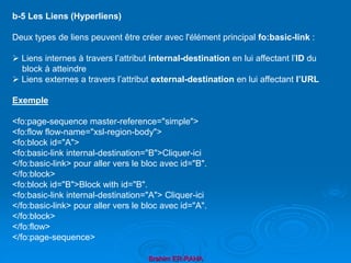 Brahim ER-RAHA
b-5 Les Liens (Hyperliens)
Deux types de liens peuvent être créer avec l'élément principal fo:basic-link :
 Liens internes à travers l’attribut internal-destination en lui affectant l’ID du
block à atteindre
 Liens externes a travers l’attribut external-destination en lui affectant l’URL
Exemple
<fo:page-sequence master-reference="simple">
<fo:flow flow-name="xsl-region-body">
<fo:block id="A">
<fo:basic-link internal-destination="B">Cliquer-ici
</fo:basic-link> pour aller vers le bloc avec id="B".
</fo:block>
<fo:block id="B">Block with id="B".
<fo:basic-link internal-destination="A"> Cliquer-ici
</fo:basic-link> pour aller vers le bloc avec id="A".
</fo:block>
</fo:flow>
</fo:page-sequence>
 