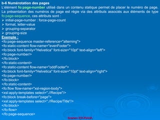 Brahim ER-RAHA
b-6 Numérotation des pages
L’élément fo:page-number utilisé dans un contenu statique permet de placer le numéro de page.
La présentation des numéros de page est régie via des attributs associés aux éléments de type
fo:page-sequence, ces attributs sont :
 initial-page-number : force-page-count
 format, letter-value
 grouping-separator
 grouping-size
Exemple :
<fo:page-sequence master-reference="alterning">
<fo:static-content flow-name="evenFooter">
<fo:block font-family="Helvetica" font-size="10pt" text-align="left">
<fo:page-number/>
</fo:block>
</fo:static-content>
<fo:static-content flow-name="oddFooter">
<fo:block font-family="Helvetica" font-size="10pt" text-align="right">
<fo:page-number/>
</fo:block>
</fo:static-content>
<fo:flow flow-name="xsl-region-body">
<xsl:apply-templates select=".//Recipe"/>
<fo:block break-before="page">
<xsl:apply-templates select=".//Recipe/Title"/>
</fo:block>
</fo:flow>
</fo:page-sequence>
 