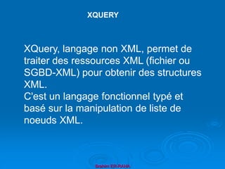 Brahim ER-RAHA
XQUERY
XQuery, langage non XML, permet de
traiter des ressources XML (fichier ou
SGBD-XML) pour obtenir des structures
XML.
C'est un langage fonctionnel typé et
basé sur la manipulation de liste de
noeuds XML.
 