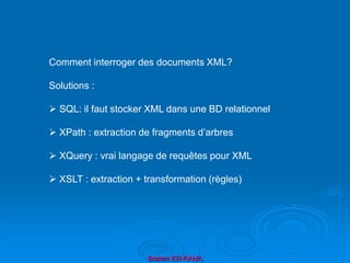 Brahim ER-RAHA
Comment interroger des documents XML?
Solutions :
 SQL: il faut stocker XML dans une BD relationnel
 XPath : extraction de fragments d’arbres
 XQuery : vrai langage de requêtes pour XML
 XSLT : extraction + transformation (règles)
 
