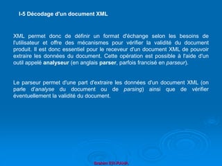 Brahim ER-RAHA
XML permet donc de définir un format d'échange selon les besoins de
l'utilisateur et offre des mécanismes pour vérifier la validité du document
produit. Il est donc essentiel pour le receveur d'un document XML de pouvoir
extraire les données du document. Cette opération est possible à l'aide d'un
outil appelé analyseur (en anglais parser, parfois francisé en parseur).
Le parseur permet d'une part d'extraire les données d'un document XML (on
parle d'analyse du document ou de parsing) ainsi que de vérifier
éventuellement la validité du document.
I-5 Décodage d'un document XML
 