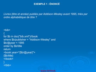 Brahim ER-RAHA
Livres (titre et année) publiés par Addison-Wesley avant 1995, triés par
ordre alphabétique de titre ?
<bib>
{
for $b in doc("bib.xml")//book
where $b/publisher = "Addison-Wesley" and
$b/@year < 1995
order by $b/title
return
<book year="{$b/@year}">
{$b/title}
</book>
}
</bib>
EXEMPLE 1 : ÉNONCÉ
 