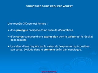 Brahim ER-RAHA
Une requête XQuery est formée :
 d’un prologue composé d’une suite de déclarations,
 d’un corps composé d’une expression dont la valeur est le résultat
de la requête.
 La valeur d’une requête est la valeur de l’expression qui constitue
son corps, évaluée dans le contexte défini par le prologue.
STRUCTURE D’UNE REQUÊTE XQUERY
 