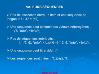 Brahim ER-RAHA
 Pas de distinction entre un item et une séquence de
longueur 1 : 47 = (47)
 Une séquence peut contenir des valeurs hétérogènes :
(1, ‘‘toto’’, <toto/>)
 Pas de séquences imbriqués :
(1, (2, 6), "toto", <toto/>) =(1, 2, 6, ‘‘toto’’, <toto/>)
 Une séquence peut être vide : ()
 Les séquences sont triées : (1,2)#(2,1).
VALEURS/SÉQUENCES
 