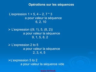 Brahim ER-RAHA
L’expression 1 + 5, 4 – 2, 7 * 3
a pour valeur la séquence
6, 2, 10
 L’expression ((9, 1), 5, (8, 2))
a pour valeur la séquence
9, 1, 5, 8, 2
 L’expression 2 to 5
a pour valeur la séquence
2, 3, 4, 5
L’expression 5 to 2
a pour valeur la séquence vide
Opérations sur les séquences
 