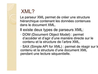 XML?
Le parseur XML permet de créer une structure
hiérarchique contenant les données contenues
dans le document XML.
Il existe deux types de parseurs XML:
◦ DOM (Document Object Model) : permet
d’accéder et d’agir d’une manière directe sur le
contenu et la structure de l’arbre XML.
◦ SAX (Simple API for XML) : permet de réagir sur le
contenu et la structure d’une document XML
pendant une lecture séquentielle.
 