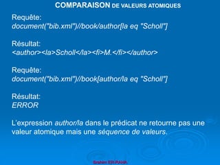 Brahim ER-RAHA
Requête:
document("bib.xml")//book/author[la eq "Scholl"]
Résultat:
<author><la>Scholl</la><fi>M.</fi></author>
Requête:
document("bib.xml")//book[author/la eq "Scholl"]
Résultat:
ERROR
L’expression author/la dans le prédicat ne retourne pas une
valeur atomique mais une séquence de valeurs.
COMPARAISON DE VALEURS ATOMIQUES
 