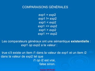Brahim ER-RAHA
exp1 = exp2
exp1 != exp2
exp1 < exp2
exp1 <= exp2
exp1 > exp2
exp1 >= exp2
Les comparateurs généraux ont une sémantique existentielle :
exp1 op exp2 a la valeur :
true s’il existe un item i1 dans la valeur de exp1 et un item i2
dans la valeur de exp2 tel que
i1 op i2 est vrai,
false sinon.
COMPARAISONS GÉNÉRALES
 