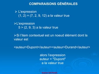 Brahim ER-RAHA
 L’expression
(1, 2) = (7, 2, 9, 12) a la valeur true
L’expression
5 > (2, 9, 3) a la valeur true
Si l’item contextuel est un noeud élément dont la
valeur est
<auteur>Dupont</auteur><auteur>Durand</auteur>
alors l’expression
auteur = "Dupont"
a la valeur true
COMPARAISONS GÉNÉRALES
 