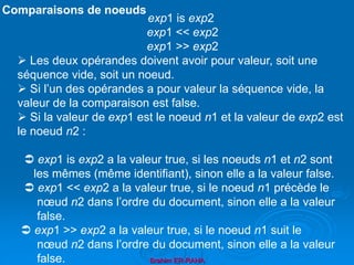 Brahim ER-RAHA
exp1 is exp2
exp1 << exp2
exp1 >> exp2
 Les deux opérandes doivent avoir pour valeur, soit une
séquence vide, soit un noeud.
 Si l’un des opérandes a pour valeur la séquence vide, la
valeur de la comparaison est false.
 Si la valeur de exp1 est le noeud n1 et la valeur de exp2 est
le noeud n2 :
 exp1 is exp2 a la valeur true, si les noeuds n1 et n2 sont
les mêmes (même identifiant), sinon elle a la valeur false.
 exp1 << exp2 a la valeur true, si le noeud n1 précède le
nœud n2 dans l’ordre du document, sinon elle a la valeur
false.
 exp1 >> exp2 a la valeur true, si le noeud n1 suit le
nœud n2 dans l’ordre du document, sinon elle a la valeur
false.
Comparaisons de noeuds
 