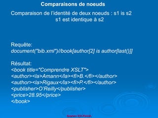 Brahim ER-RAHA
Comparaison de l’identité de deux noeuds : s1 is s2
s1 est identique à s2
Requête:
document("bib.xml")//book[author[2] is author[last()]]
Résultat:
<book title="Comprendre XSLT">
<author><la>Amann</la><fi>B.</fi></author>
<author><la>Rigaux</la><fi>P.</fi></author>
<publisher>O’Reilly</publisher>
<price>28.95</price>
</book>
Comparaisons de noeuds
 