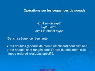 Brahim ER-RAHA
exp1 union exp2
exp1 | exp2
exp1 intersect exp2
Dans la séquence résultante :
 les doubles (noeuds de même identifiant) sont éliminés,
 les noeuds sont rangés dans l’ordre du document si le
mode ordered n’est pas spécifié.
Opérations sur les séquences de noeuds
 