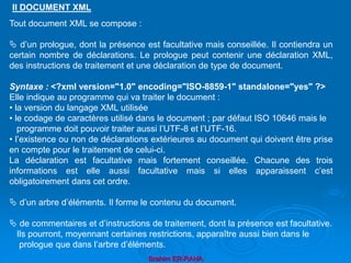 Brahim ER-RAHA
Tout document XML se compose :
 d’un prologue, dont la présence est facultative mais conseillée. Il contiendra un
certain nombre de déclarations. Le prologue peut contenir une déclaration XML,
des instructions de traitement et une déclaration de type de document.
Syntaxe : <?xml version="1.0" encoding="ISO-8859-1" standalone="yes" ?>
Elle indique au programme qui va traiter le document :
• la version du langage XML utilisée
• le codage de caractères utilisé dans le document ; par défaut ISO 10646 mais le
programme doit pouvoir traiter aussi l’UTF-8 et l’UTF-16.
• l’existence ou non de déclarations extérieures au document qui doivent être prise
en compte pour le traitement de celui-ci.
La déclaration est facultative mais fortement conseillée. Chacune des trois
informations est elle aussi facultative mais si elles apparaissent c’est
obligatoirement dans cet ordre.
 d’un arbre d’éléments. Il forme le contenu du document.
 de commentaires et d’instructions de traitement, dont la présence est facultative.
Ils pourront, moyennant certaines restrictions, apparaître aussi bien dans le
prologue que dans l’arbre d’éléments.
II DOCUMENT XML
 