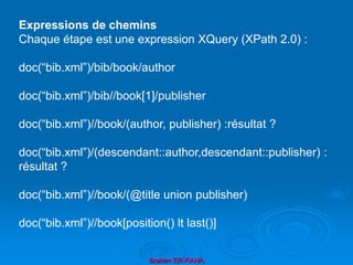 Brahim ER-RAHA
Expressions de chemins
Chaque étape est une expression XQuery (XPath 2.0) :
doc(“bib.xml”)/bib/book/author
doc(“bib.xml”)/bib//book[1]/publisher
doc(“bib.xml”)//book/(author, publisher) :résultat ?
doc(“bib.xml”)/(descendant::author,descendant::publisher) :
résultat ?
doc(“bib.xml”)//book/(@title union publisher)
doc(“bib.xml”)//book[position() lt last()]
 