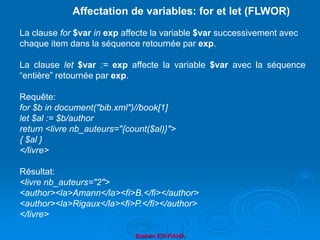 Brahim ER-RAHA
La clause for $var in exp affecte la variable $var successivement avec
chaque item dans la séquence retournée par exp.
La clause let $var := exp affecte la variable $var avec la séquence
“entière” retournée par exp.
Requête:
for $b in document("bib.xml")//book[1]
let $al := $b/author
return <livre nb_auteurs="{count($al)}">
{ $al }
</livre>
Résultat:
<livre nb_auteurs="2">
<author><la>Amann</la><fi>B.</fi></author>
<author><la>Rigaux</la><fi>P.</fi></author>
</livre>
Affectation de variables: for et let (FLWOR)
 