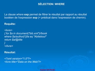 Brahim ER-RAHA
La clause where exp permet de filtrer le résultat par rapport au résultat
booléen de l’expression exp (= prédicat dans l’expression de chemin).
Requête:
<livre>
{ for $a in document("bib.xml")//book
where $a/author[1]/la eq "Abiteboul"
return $a/@title
}
</livre>
Résultat:
<?xml version="1.0"?>
<livre title="Data on the Web"/>
SÉLECTION: WHERE
 
