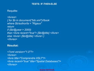 Brahim ER-RAHA
Requête:
<livres>
{ for $b in document("bib.xml")//book
where $b/author/la = "Rigaux"
return
if ($b/@year > 2000)
then <livre recent="true"> {$b/@title} </livre>
else <livre> {$b/@title} </livre> }
</livres>
Résultat:
<?xml version="1.0"?>
<livres>
<livre title="Comprendre XSLT"/>
<livre recent="true" title="Spatial Databases"/>
</livres>
TESTS: IF-THEN-ELSE
 