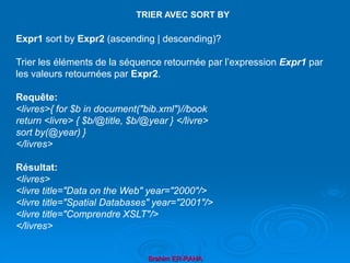 Brahim ER-RAHA
Expr1 sort by Expr2 (ascending | descending)?
Trier les éléments de la séquence retournée par l’expression Expr1 par
les valeurs retournées par Expr2.
Requête:
<livres>{ for $b in document("bib.xml")//book
return <livre> { $b/@title, $b/@year } </livre>
sort by(@year) }
</livres>
Résultat:
<livres>
<livre title="Data on the Web" year="2000"/>
<livre title="Spatial Databases" year="2001"/>
<livre title="Comprendre XSLT"/>
</livres>
TRIER AVEC SORT BY
 