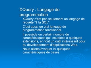 XQuery : Langage de
programmation
XQuery n'est pas seulement un langage de
requête "à la SQL".
C'est aussi un vrai langage de
programmation fonctionnel.
Il possède un certain nombre de
caractéristiques qui, couplées à quelques
extensions, en font un outil intéressant pour
du développement d'applications Web.
Nous allons évoquer ici quelques
caractéristiques de bases.
 