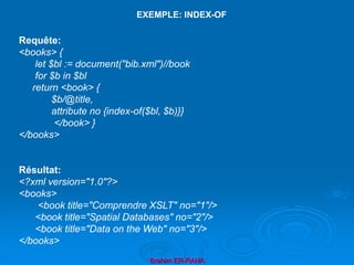 Brahim ER-RAHA
Requête:
<books> {
let $bl := document("bib.xml")//book
for $b in $bl
return <book> {
$b/@title,
attribute no {index-of($bl, $b)}}
</book> }
</books>
Résultat:
<?xml version="1.0"?>
<books>
<book title="Comprendre XSLT" no="1"/>
<book title="Spatial Databases" no="2"/>
<book title="Data on the Web" no="3"/>
</books>
EXEMPLE: INDEX-OF
 