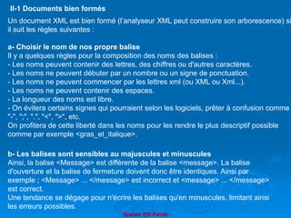 Brahim ER-RAHA
Un document XML est bien formé (l’analyseur XML peut construire son arborescence) si
il suit les règles suivantes :
a- Choisir le nom de nos propre balise
Il y a quelques règles pour la composition des noms des balises :
- Les noms peuvent contenir des lettres, des chiffres ou d'autres caractères.
- Les noms ne peuvent débuter par un nombre ou un signe de ponctuation.
- Les noms ne peuvent commencer par les lettres xml (ou XML ou Xml...).
- Les noms ne peuvent contenir des espaces.
- La longueur des noms est libre.
- On évitera certains signes qui pourraient selon les logiciels, prêter à confusion comme
"-", ";", ".", "<", ">", etc.
On profitera de cette liberté dans les noms pour les rendre le plus descriptif possible
comme par exemple <gras_et_italique>.
II-1 Documents bien formés
b- Les balises sont sensibles au majuscules et minuscules
Ainsi, la balise <Message> est différente de la balise <message>. La balise
d'ouverture et la balise de fermeture doivent donc être identiques. Ainsi par
exemple ; <Message> ... </message> est incorrect et <message> ... </message>
est correct.
Une tendance se dégage pour n'écrire les balises qu'en minuscules, limitant ainsi
les erreurs possibles.
 
