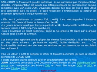 Brahim ER-RAHA
SAX et DOM ne fournissent que des définitions : ils ne fournissent pas d'implémentation
utilisable. L'implémentation est laissée aux différents éditeurs qui fournissent un parseur
compatible avec SAX et/ou DOM. L'avantage d'utiliser l'un deux est que le code utilisé
sera compatible avec les autres : le code nécessaire à l'instanciation du parseur est
cependant spécifique à chaque fournisseur.
- IBM fourni gratuitement un parseur XML : xml4j. Il est téléchargeable à l'adresse
suivante : http://www.alphaworks.ibm.com/tech/xml4j
- Le groupe Apache développe Xerces à partir de xml4j : il est possible de télécharger la
dernière version à l'URL http://xml.apache.org
- Sun a développé un projet dénommé Project X. Ce projet a été repris par le groupe
Apache sous le nom de Crimson.
Ces trois projets apportent pour la plupart les mêmes fonctionnalités : ils se distinguent
sur des points mineurs : performance, rapidité, facilité d'utilisation etc. ... Ces
fonctionnalités évoluent très vite avec les versions de ces parseurs qui se succèdent
très rapidement.
Pour les utiliser, il suffit de dézipper le fichier et d'ajouter les fichiers .jar dans la variable
définissant le CLASSPATH.
Il existe plusieurs autres parseurs que l'on peut télécharger sur le web:
JDOM (acronyme de l'anglais Java Document Object Model), est une bibliothèque open
source pour manipulation des fichiers XML en Java. Elle intègre DOM et SAX, et
supporte XPath et XSLT
 
