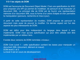 Brahim ER-RAHA
DOM est l'acronyme de Document Object Model. C'est une spécification du W3C
pour proposer une API qui permet de modéliser, de parcourir et de manipuler un
document XML. Le principal rôle de DOM est de fournir une représentation
mémoire d'un document XML sous la forme d'un arbre d'objets et d'en permettre
la manipulation (parcours, recherche et mise à jour).
A partir de cette représentation (le modèle), DOM propose de parcourir le
document mais aussi de pouvoir le modifier. Ce dernier aspect est l'un des
aspects les plus intéressants de DOM.
DOM est défini pour être indépendant du langage dans lequel il sera
implémenté. DOM n'est qu'une spécification qui pour être utilisée doit être
implémentée par un éditeur tiers.
Il existe deux versions de DOM nommées «niveau» :
DOM Core Level 1 : cette spécification contient les bases pour manipuler un
document XML (document, élément et noeud)
DOM level 2 et 3
Le level 4 est en cours de développement
V-3-1 les objets de DOM
 
