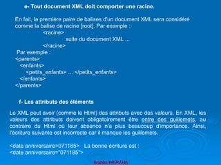 Brahim ER-RAHA
En fait, la première paire de balises d'un document XML sera considéré
comme la balise de racine [root]. Par exemple :
<racine>
suite du document XML ...
</racine>
Par exemple :
<parents>
<enfants>
<petits_enfants> ... </petits_enfants>
</enfants>
</parents>
e- Tout document XML doit comporter une racine.
Le XML peut avoir (comme le Html) des attributs avec des valeurs. En XML, les
valeurs des attributs doivent obligatoirement être entre des guillemets, au
contraire du Html où leur absence n'a plus beaucoup d'importance. Ainsi,
l'écriture suivante est incorrecte car il manque les guillemets.
<date anniversaire=071185> La bonne écriture est :
<date anniversaire="071185">
f- Les attributs des éléments
 