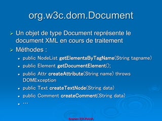 org.w3c.dom.Document
 Un objet de type Document représente le
document XML en cours de traitement
 Méthodes :
 public NodeList getElementsByTagName(String tagname)
 public Element getDocumentElement();
 public Attr createAttribute(String name) throws
DOMException
 public Text createTextNode(String data)
 public Comment createComment(String data)
 …
Brahim ER-RAHA
 
