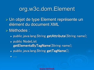 org.w3c.dom.Element
 Un objet de type Element représente un
élément du document XML
 Méthodes :
 public java.lang.String getAttribute(String name);
 public NodeList
getElementsByTagName(String name);
 public java.lang.String getTagName();
 …
Brahim ER-RAHA
 