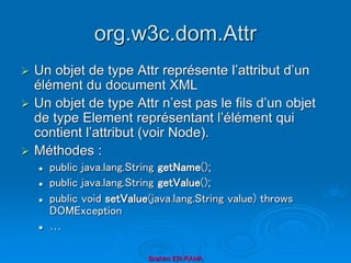 org.w3c.dom.Attr
 Un objet de type Attr représente l’attribut d’un
élément du document XML
 Un objet de type Attr n’est pas le fils d’un objet
de type Element représentant l’élément qui
contient l’attribut (voir Node).
 Méthodes :
 public java.lang.String getName();
 public java.lang.String getValue();
 public void setValue(java.lang.String value) throws
DOMException
 …
Brahim ER-RAHA
 