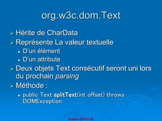 org.w3c.dom.Text
 Hérite de CharData
 Représente La valeur textuelle
 D’un élément
 D’un attribute
 Deux objets Text consécutif seront uni lors
du prochain parsing
 Méthode :
 public Text splitText(int offset) throws
DOMException
Brahim ER-RAHA
 