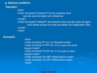 Brahim ER-RAHA
<test>
<code xml:space="preserve">Ici les espaces ainsi
que les sauts de ligne sont préservés
</code>
<code xml:space="default"> les espaces ainsi que les sauts de ligne
sont traités suivant le mode par défaut de l'application XML.
</code>
</test>
g- Attributs prédéfinis
Exemple1 :
Exemple2 :
<test>
<code xml:lang="fr">Ici, du français</code>
<code xml:lang="fr-FR">Ici, il n'y a pas une seule
bogue</code>
<code xml:lang="fr-CA">Ici, il n'y a pas un seul
bogue</code>
<code xml:lang="en-GB">Watercolour</code>
<code xml:lang="en-US">Watercolor</code>
</test>
 