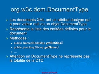 org.w3c.dom.DocumentType
 Les documents XML ont un attribut doctype qui
a pour valeur null ou un objet DocumentType
 Représente la liste des entitées définies pour le
document
 Méthodes :
 public NamedNodeMap getEntities()
 public java.lang.String getName()
 …
 Attention un DocumentType ne représente pas
la totalité de la DTD
Brahim ER-RAHA
 