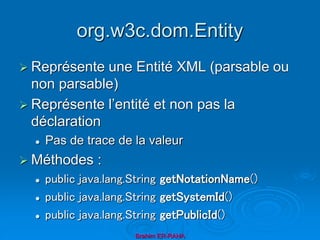 org.w3c.dom.Entity
 Représente une Entité XML (parsable ou
non parsable)
 Représente l’entité et non pas la
déclaration
 Pas de trace de la valeur
 Méthodes :
 public java.lang.String getNotationName()
 public java.lang.String getSystemId()
 public java.lang.String getPublicId()
Brahim ER-RAHA
 
