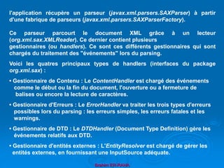 Brahim ER-RAHA
l'application récupère un parseur (javax.xml.parsers.SAXParser) à partir
d'une fabrique de parseurs (javax.xml.parsers.SAXParserFactory).
Ce parseur parcourt le document XML grâce à un lecteur
(org.xml.sax.XMLReader). Ce dernier contient plusieurs
gestionnaires (ou handlers). Ce sont ces différents gestionnaires qui sont
chargés du traitement des "événements" lors du parsing.
Voici les quatres principaux types de handlers (interfaces du package
org.xml.sax) :
• Gestionnaire de Contenu : Le ContentHandler est chargé des événements
comme le début ou la fin du document, l'ouverture ou a fermeture de
balises ou encore la lecture de caractères.
• Gestionnaire d'Erreurs : Le ErrorHandler va traiter les trois types d'erreurs
possibles lors du parsing : les erreurs simples, les erreurs fatales et les
warnings.
• Gestionnaire de DTD : Le DTDHandler (Document Type Definition) gère les
événements relatifs aux DTD.
• Gestionnaire d'entités externes : L'EntityResolver est chargé de gérer les
entités externes, en fournissant une InputSource adéquate.
 