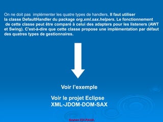 Brahim ER-RAHA
On ne doit pas implémenter les quatre types de handlers, Il faut utiliser
la classe DefaultHandler du package org.xml.sax.helpers. Le fonctionnement
de cette classe peut être comparé à celui des adapters pour les listeners (AWT
et Swing). C'est-à-dire que cette classe propose une implémentation par défaut
des quatres types de gestionnaires.
Voir l’exemple
Voir le projet Eclipse
XML-JDOM-DOM-SAX
 